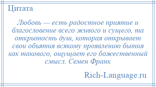 
    Любовь — есть радостное приятие и благословение всего живого и сущего, та открытость душ, которая открывает свои объятия всякому проявлению бытия как такового, ощущает его божественный смысл. Семен Франк