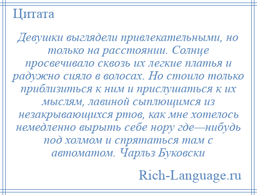 
    Девушки выглядели привлекательными, но только на расстоянии. Солнце просвечивало сквозь их легкие платья и радужно сияло в волосах. Но стоило только приблизиться к ним и прислушаться к их мыслям, лавиной сыплющимся из незакрывающихся ртов, как мне хотелось немедленно вырыть себе нору где—нибудь под холмом и спрятаться там с автоматом. Чарльз Буковски