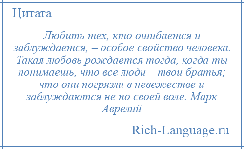 
    Любить тех, кто ошибается и заблуждается, – особое свойство человека. Такая любовь рождается тогда, когда ты понимаешь, что все люди – твои братья; что они погрязли в невежестве и заблуждаются не по своей воле. Марк Аврелий
