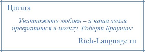 
    Уничтожьте любовь – и наша земля превратится в могилу. Роберт Браунинг