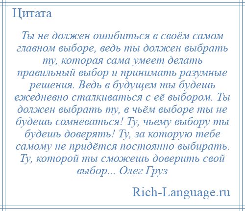 
    Ты не должен ошибиться в своём самом главном выборе, ведь ты должен выбрать ту, которая сама умеет делать правильный выбор и принимать разумные решения. Ведь в будущем ты будешь ежедневно сталкиваться с её выбором. Ты должен выбрать ту, в чьём выборе ты не будешь сомневаться! Ту, чьему выбору ты будешь доверять! Ту, за которую тебе самому не придётся постоянно выбирать. Ту, которой ты сможешь доверить свой выбор... Олег Груз