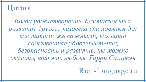 
    Когда удовлетворение, безопасность и развитие другого человека становятся для вас такими же важными, как ваши собственные удовлетворение, безопасность и развитие, то можно сказать, что это любовь. Гарри Салливэн