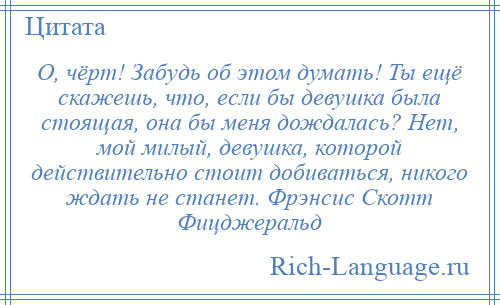 
    О, чёрт! Забудь об этом думать! Ты ещё скажешь, что, если бы девушка была стоящая, она бы меня дождалась? Нет, мой милый, девушка, которой действительно стоит добиваться, никого ждать не станет. Фрэнсис Скотт Фицджеральд