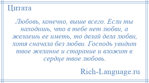 
    Любовь, конечно, выше всего. Если ты находишь, что в тебе нет любви, а желаешь ее иметь, то делай дела любви, хотя сначала без любви. Господь увидит твое желание и старание и вложит в сердце твое любовь.