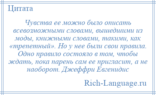 
    Чувства ее можно было описать всевозможными словами, вышедшими из моды, книжными словами, такими, как «трепетный». Но у нее были свои правила. Одно правило состояло в том, чтобы ждать, пока парень сам ее пригласит, а не наоборот. Джеффри Евгенидис