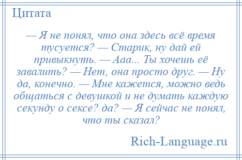 
    — Я не понял, что она здесь всё время тусуется? — Старик, ну дай ей привыкнуть. — Ааа... Ты хочешь её завалить? — Нет, она просто друг. — Ну да, конечно. — Мне кажется, можно ведь общаться с девушкой и не думать каждую секунду о сексе? да? — Я сейчас не понял, что ты сказал?