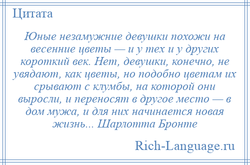 
    Юные незамужние девушки похожи на весенние цветы — и у тех и у других короткий век. Нет, девушки, конечно, не увядают, как цветы, но подобно цветам их срывают с клумбы, на которой они выросли, и переносят в другое место — в дом мужа, и для них начинается новая жизнь... Шарлотта Бронте