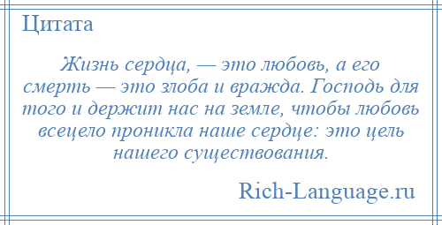 
    Жизнь сердца, — это любовь, а его смерть — это злоба и вражда. Господь для того и держит нас на земле, чтобы любовь всецело проникла наше сердце: это цель нашего существования.