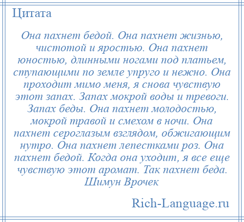 
    Она пахнет бедой. Она пахнет жизнью, чистотой и яростью. Она пахнет юностью, длинными ногами под платьем, ступающими по земле упруго и нежно. Она проходит мимо меня, я снова чувствую этот запах. Запах мокрой воды и тревоги. Запах беды. Она пахнет молодостью, мокрой травой и смехом в ночи. Она пахнет сероглазым взглядом, обжигающим нутро. Она пахнет лепестками роз. Она пахнет бедой. Когда она уходит, я все еще чувствую этот аромат. Так пахнет беда. Шимун Врочек