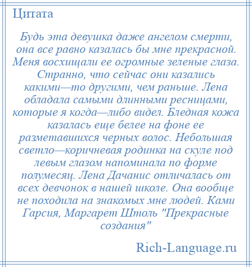 
    Будь эта девушка даже ангелом смерти, она все равно казалась бы мне прекрасной. Меня восхищали ее огромные зеленые глаза. Странно, что сейчас они казались какими—то другими, чем раньше. Лена обладала самыми длинными ресницами, которые я когда—либо видел. Бледная кожа казалась еще белее на фоне ее разметавшихся черных волос. Небольшая светло—коричневая родинка на скуле под левым глазом напоминала по форме полумесяц. Лена Дачанис отличалась от всех девчонок в нашей школе. Она вообще не походила на знакомых мне людей. Ками Гарсия, Маргарет Штоль Прекрасные создания 