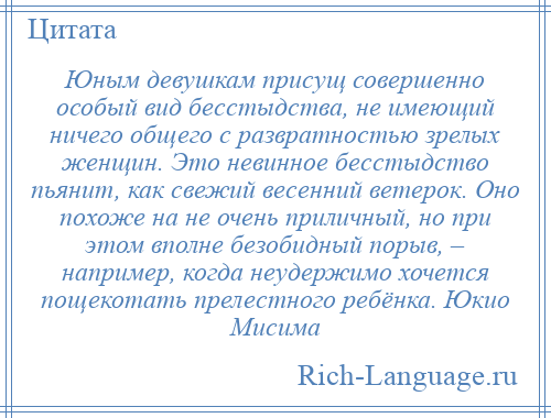 
    Юным девушкам присущ совершенно особый вид бесстыдства, не имеющий ничего общего с развратностью зрелых женщин. Это невинное бесстыдство пьянит, как свежий весенний ветерок. Оно похоже на не очень приличный, но при этом вполне безобидный порыв, – например, когда неудержимо хочется пощекотать прелестного ребёнка. Юкио Мисима