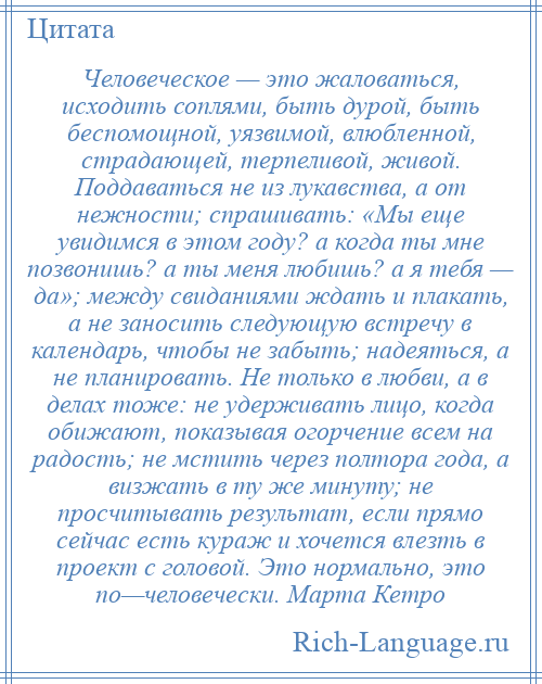 
    Человеческое — это жаловаться, исходить соплями, быть дурой, быть беспомощной, уязвимой, влюбленной, страдающей, терпеливой, живой. Поддаваться не из лукавства, а от нежности; спрашивать: «Мы еще увидимся в этом году? а когда ты мне позвонишь? а ты меня любишь? а я тебя — да»; между свиданиями ждать и плакать, а не заносить следующую встречу в календарь, чтобы не забыть; надеяться, а не планировать. Не только в любви, а в делах тоже: не удерживать лицо, когда обижают, показывая огорчение всем на радость; не мстить через полтора года, а визжать в ту же минуту; не просчитывать результат, если прямо сейчас есть кураж и хочется влезть в проект с головой. Это нормально, это по—человечески. Марта Кетро