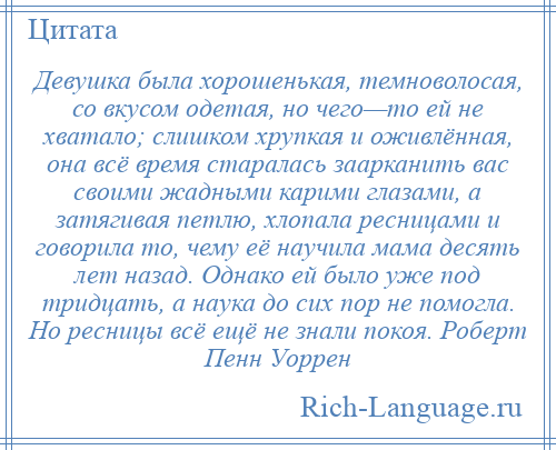 
    Девушка была хорошенькая, темноволосая, со вкусом одетая, но чего—то ей не хватало; слишком хрупкая и оживлённая, она всё время старалась заарканить вас своими жадными карими глазами, а затягивая петлю, хлопала ресницами и говорила то, чему её научила мама десять лет назад. Однако ей было уже под тридцать, а наука до сих пор не помогла. Но ресницы всё ещё не знали покоя. Роберт Пенн Уоррен