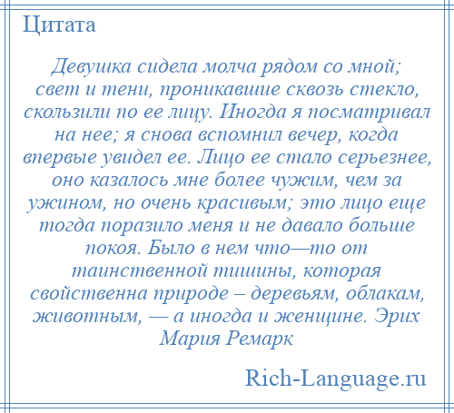 
    Девушка сидела молча рядом со мной; свет и тени, проникавшие сквозь стекло, скользили по ее лицу. Иногда я посматривал на нее; я снова вспомнил вечер, когда впервые увидел ее. Лицо ее стало серьезнее, оно казалось мне более чужим, чем за ужином, но очень красивым; это лицо еще тогда поразило меня и не давало больше покоя. Было в нем что—то от таинственной тишины, которая свойственна природе – деревьям, облакам, животным, — а иногда и женщине. Эрих Мария Ремарк