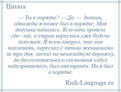 
    — Ты в порядке? — Да. — Знаешь, однажды я тоже был в порядке. Моя девушка напилась. Всю ночь провела где—то, а утром вернулась уже будучи замужем. Я всем говорил, что мне наплевать, переспал с пятью женщинами за три дня, заехал на пешеходную дорожку, до бессознательного состояния избил подозреваемого, был отстранён. Но я был в порядке.