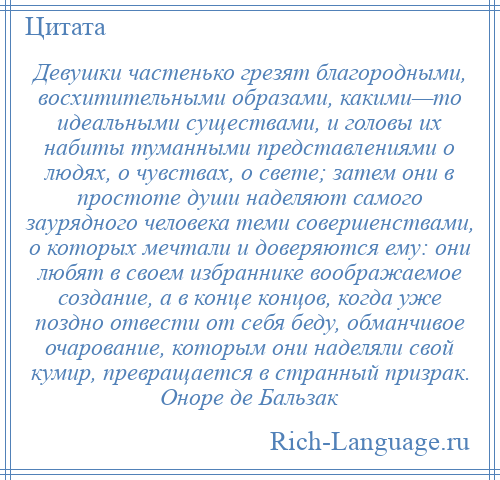 
    Девушки частенько грезят благородными, восхитительными образами, какими—то идеальными существами, и головы их набиты туманными представлениями о людях, о чувствах, о свете; затем они в простоте души наделяют самого заурядного человека теми совершенствами, о которых мечтали и доверяются ему: они любят в своем избраннике воображаемое создание, а в конце концов, когда уже поздно отвести от себя беду, обманчивое очарование, которым они наделяли свой кумир, превращается в странный призрак. Оноре де Бальзак
