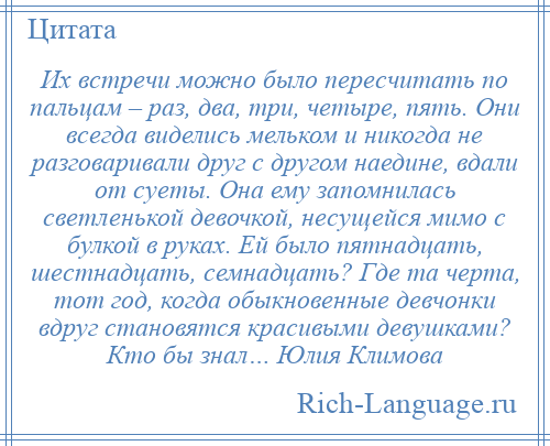 
    Их встречи можно было пересчитать по пальцам – раз, два, три, четыре, пять. Они всегда виделись мельком и никогда не разговаривали друг с другом наедине, вдали от суеты. Она ему запомнилась светленькой девочкой, несущейся мимо с булкой в руках. Ей было пятнадцать, шестнадцать, семнадцать? Где та черта, тот год, когда обыкновенные девчонки вдруг становятся красивыми девушками? Кто бы знал… Юлия Климова