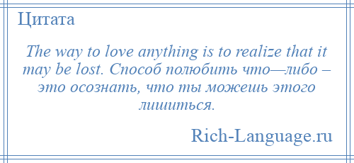 
    The way to love anything is to realize that it may be lost. Способ полюбить что—либо – это осознать, что ты можешь этого лишиться.