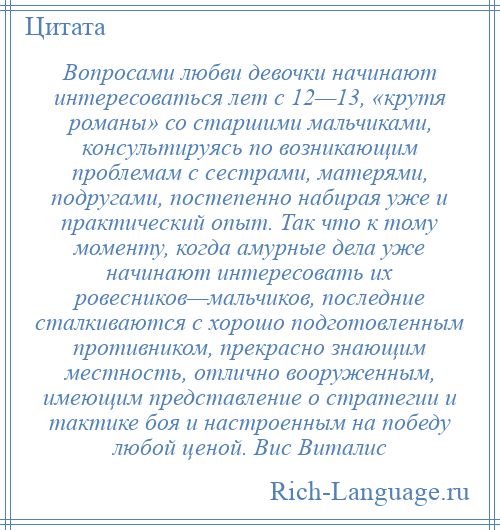 
    Вопросами любви девочки начинают интересоваться лет с 12—13, «крутя романы» со старшими мальчиками, консультируясь по возникающим проблемам с сестрами, матерями, подругами, постепенно набирая уже и практический опыт. Так что к тому моменту, когда амурные дела уже начинают интересовать их ровесников—мальчиков, последние сталкиваются с хорошо подготовленным противником, прекрасно знающим местность, отлично вооруженным, имеющим представление о стратегии и тактике боя и настроенным на победу любой ценой. Вис Виталис