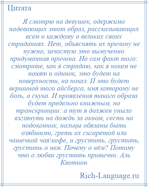 
    Я смотрю на девушек, одержимо надевающих этот образ, рассказывающих всем и каждому о великих своих страданиях. Нет, объяснять их причину не нужно, зачастую это вымученно придуманная причина. Но сам факт того: смотрите, как я страдаю, как я никем не понят и одинок, это будет на поверхности, на показ. И это будет вершиной того айсберга, имя которому не боль, а скука. И проявления такого образа будет предельно книжным, по транскрипции: а тут я должен уныло взглянуть на дождь за окном, сесть на подоконник, пальцы обязаны быть озябшими, греть их сигаретой или чашечкой чая\кофе, и грустить, грустить, грустить о нем. Почему о нём? Потому что о любви грустить привычно. Аль Квотион