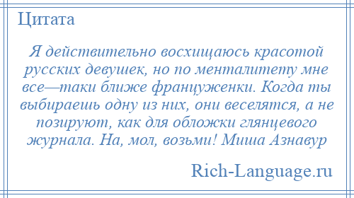 
    Я действительно восхищаюсь красотой русских девушек, но по менталитету мне все—таки ближе француженки. Когда ты выбираешь одну из них, они веселятся, а не позируют, как для обложки глянцевого журнала. На, мол, возьми! Миша Азнавур