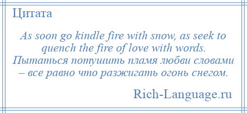 
    As soon go kindle fire with snow, as seek to quench the fire of love with words. Пытаться потушить пламя любви словами – все равно что разжигать огонь снегом.