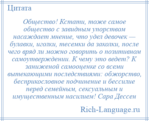 
    Общество! Кстати, тоже самое общество с завидным упорством насаждает мнение, что удел девочек — булавки, иголки, тесемки да заколки, после чего вряд ли можно говорить о позитивном самоутверждении. К чему это ведет? К заниженой самооценке со всеми вытекающими последствиями: обжорство, бесприкословное подчинение и бессилие перед семейным, сексуальным и имущественным насилием! Сара Дессен