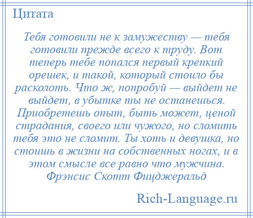 
    Тебя готовили не к замужеству — тебя готовили прежде всего к труду. Вот теперь тебе попался первый крепкий орешек, и такой, который стоило бы расколоть. Что ж, попробуй — выйдет не выйдет, в убытке ты не останешься. Приобретешь опыт, быть может, ценой страдания, своего или чужого, но сломить тебя это не сломит. Ты хоть и девушка, но стоишь в жизни на собственных ногах, и в этом смысле все равно что мужчина. Фрэнсис Скотт Фицджеральд