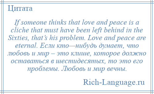 
    If someone thinks that love and peace is a cliche that must have been left behind in the Sixties, that’s his problem. Love and peace are eternal. Если кто—нибудь думает, что любовь и мир – это клише, которое должно оставаться в шестидесятых, то это его проблемы. Любовь и мир вечны.