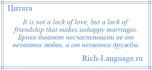 
    It is not a lack of love, but a lack of friendship that makes unhappy marriages. Браки бывают несчастливыми не от нехватки любви, а от нехватки дружбы.