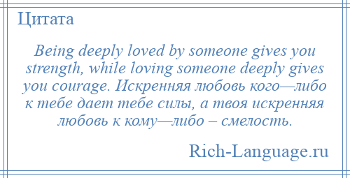 
    Being deeply loved by someone gives you strength, while loving someone deeply gives you courage. Искренняя любовь кого—либо к тебе дает тебе силы, а твоя искренняя любовь к кому—либо – смелость.