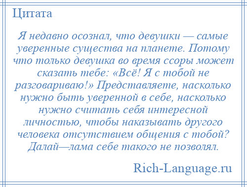 
    Я недавно осознал, что девушки — самые уверенные существа на планете. Потому что только девушка во время ссоры может сказать тебе: «Всё! Я с тобой не разговариваю!» Представляете, насколько нужно быть уверенной в себе, насколько нужно считать себя интересной личностью, чтобы наказывать другого человека отсутствием общения с тобой? Далай—лама себе такого не позволял.