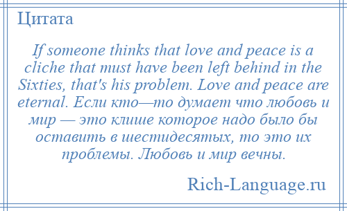 
    If someone thinks that love and peace is a cliche that must have been left behind in the Sixties, that's his problem. Love and peace are eternal. Если кто—то думает что любовь и мир — это клише которое надо было бы оставить в шестидесятых, то это их проблемы. Любовь и мир вечны.