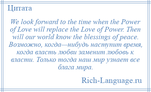 
    We look forward to the time when the Power of Love will replace the Love of Power. Then will our world know the blessings of peace. Возможно, когда—нибудь наступит время, когда власть любви заменит любовь к власти. Только тогда наш мир узнает все блага мира.