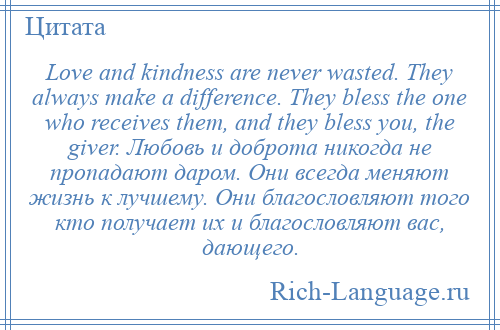 
    Love and kindness are never wasted. They always make a difference. They bless the one who receives them, and they bless you, the giver. Любовь и доброта никогда не пропадают даром. Они всегда меняют жизнь к лучшему. Они благословляют того кто получает их и благословляют вас, дающего.