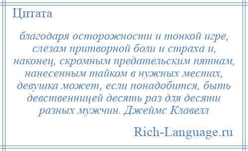 
    благодаря осторожности и тонкой игре, слезам притворной боли и страха и, наконец, скромным предательским пятнам, нанесенным тайком в нужных местах, девушка может, если понадобится, быть девственницей десять раз для десяти разных мужчин. Джеймс Клавелл