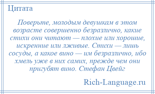 
    Поверьте, молодым девушкам в этом возрасте совершенно безразлично, какие стихи они читают — плохие или хорошие, искренние или лживые. Стихи — лишь сосуды, а какое вино — им безразлично, ибо хмель уже в них самих, прежде чем они пригубят вино. Стефан Цвейг