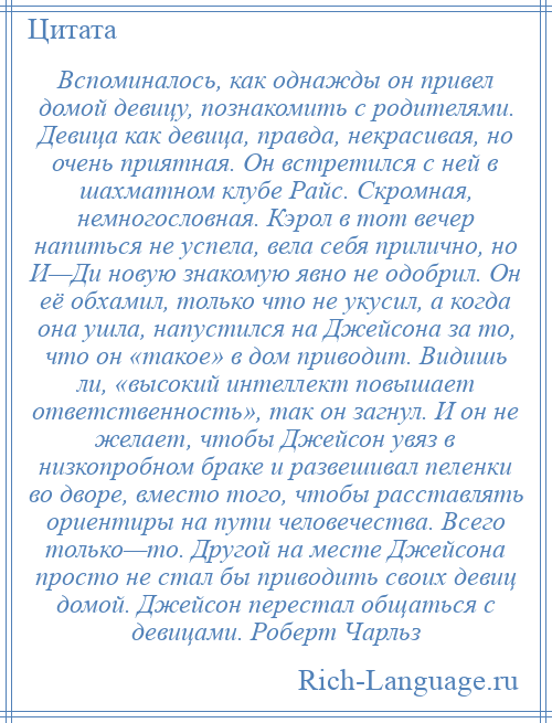 
    Вспоминалось, как однажды он привел домой девицу, познакомить с родителями. Девица как девица, правда, некрасивая, но очень приятная. Он встретился с ней в шахматном клубе Райс. Скромная, немногословная. Кэрол в тот вечер напиться не успела, вела себя прилично, но И—Ди новую знакомую явно не одобрил. Он её обхамил, только что не укусил, а когда она ушла, напустился на Джейсона за то, что он «такое» в дом приводит. Видишь ли, «высокий интеллект повышает ответственность», так он загнул. И он не желает, чтобы Джейсон увяз в низкопробном браке и развешивал пеленки во дворе, вместо того, чтобы расставлять ориентиры на пути человечества. Всего только—то. Другой на месте Джейсона просто не стал бы приводить своих девиц домой. Джейсон перестал общаться с девицами. Роберт Чарльз