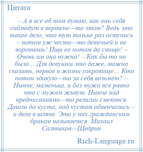 
    – А я все об том думаю, как они себя соблюдут в вертепе—то этом? Ведь это такое дело, что тут только раз оступись – потом уж чести—то девичьей и не воротишь! Ищи ее потом да свищи! – Очень им она нужна! – Как бы то ни было… Для девушки это даже, можно сказать, первое в жизни сокровище… Кто потом эдакую—то за себя возьмет? – Нынче, маменька, и без мужа все равно что с мужем живут. Нынче над предписаниями—то религии смеются. Дошли до куста, под кустом обвенчались – и дело в шляпе. Это у них гражданским браком называется. Михаил Салтыков—Щедрин