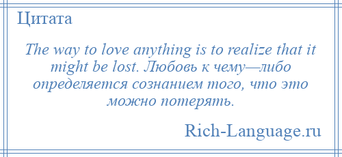 
    The way to love anything is to realize that it might be lost. Любовь к чему—либо определяется сознанием того, что это можно потерять.