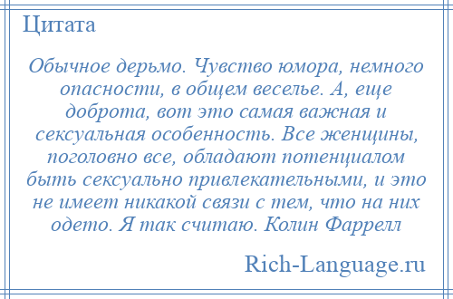 
    Обычное дерьмо. Чувство юмора, немного опасности, в общем веселье. А, еще доброта, вот это самая важная и сексуальная особенность. Все женщины, поголовно все, обладают потенциалом быть сексуально привлекательными, и это не имеет никакой связи с тем, что на них одето. Я так считаю. Колин Фаррелл