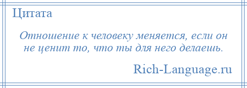 
    Отношение к человеку меняется, если он не ценит то, что ты для него делаешь.