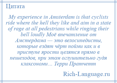 
    My experience in Amsterdam is that cyclists ride where the hell they like and aim in a state of rage at all pedestrians while ringing their bell loudly Моё впечатление от Амстердама — это велосипедисты, которые ездят чёрт пойми как и в приступе ярости целятся прямо в пешеходов, при этом оглушительно гудя клаксономи… Терри Пратчетт