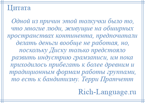 
    Одной из причин этой толкучки было то, что многие люди, живущие на обширных пространствах континента, предпочитали делать деньги вообще не работая, но, поскольку Диску только предстояло развить индустрию грамзаписи, им пока приходилось прибегать к более древним и традиционным формам работы группами, то есть к бандитизму. Терри Пратчетт