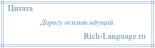 
    Дорогу осилит идущий.