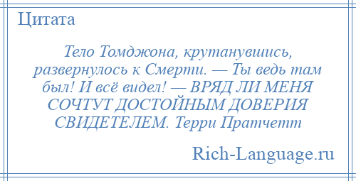 
    Тело Томджона, крутанувшись, развернулось к Смерти. — Ты ведь там был! И всё видел! — ВРЯД ЛИ МЕНЯ СОЧТУТ ДОСТОЙНЫМ ДОВЕРИЯ СВИДЕТЕЛЕМ. Терри Пратчетт