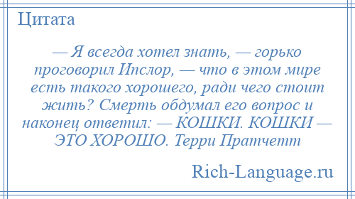 
    — Я всегда хотел знать, — горько проговорил Ипслор, — что в этом мире есть такого хорошего, ради чего стоит жить? Смерть обдумал его вопрос и наконец ответил: — КОШКИ. КОШКИ — ЭТО ХОРОШО. Терри Пратчетт