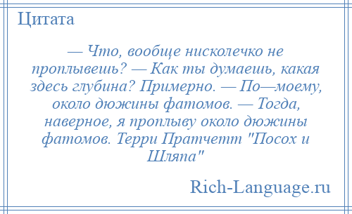 
    — Что, вообще нисколечко не проплывешь? — Как ты думаешь, какая здесь глубина? Примерно. — По—моему, около дюжины фатомов. — Тогда, наверное, я проплыву около дюжины фатомов. Терри Пратчетт Посох и Шляпа 