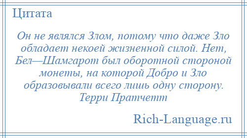 
    Он не являлся Злом, потому что даже Зло обладает некоей жизненной силой. Нет, Бел—Шамгарот был оборотной стороной монеты, на которой Добро и Зло образовывали всего лишь одну сторону. Терри Пратчетт
