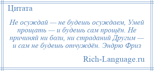 
    Не осуждай — не будешь осуждаем, Умей прощать — и будешь сам прощён. Не причиняй ни боли, ни страданий Другим — и сам не будешь отчуждён. Эндрю Фриз